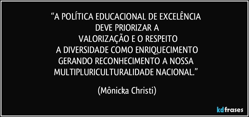 “A POLÍTICA EDUCACIONAL DE EXCELÊNCIA 
DEVE PRIORIZAR A
 VALORIZAÇÃO E O RESPEITO
A DIVERSIDADE COMO ENRIQUECIMENTO
GERANDO RECONHECIMENTO A NOSSA 
MULTIPLURICULTURALIDADE NACIONAL.” (Mônicka Christi)