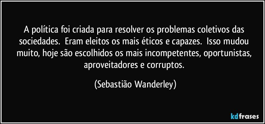 A política foi criada para resolver os problemas coletivos das sociedades. Eram eleitos os mais éticos e capazes. Isso mudou muito, hoje são escolhidos os mais incompetentes, oportunistas, aproveitadores e corruptos. (Sebastião Wanderley)