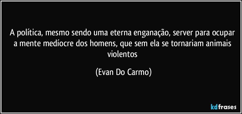 A política, mesmo sendo uma eterna enganação, server para ocupar a mente medíocre dos homens, que sem ela se tornariam animais violentos (Evan Do Carmo)