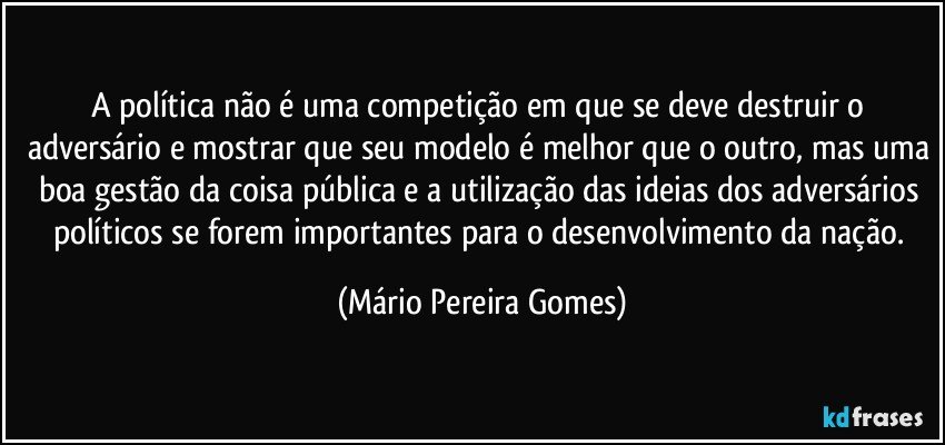 A política não é uma competição em que se deve destruir o adversário e mostrar que seu modelo é melhor que o outro, mas uma boa gestão da coisa pública e a utilização das ideias dos adversários políticos se  forem importantes para o desenvolvimento da nação. (Mário Pereira Gomes)