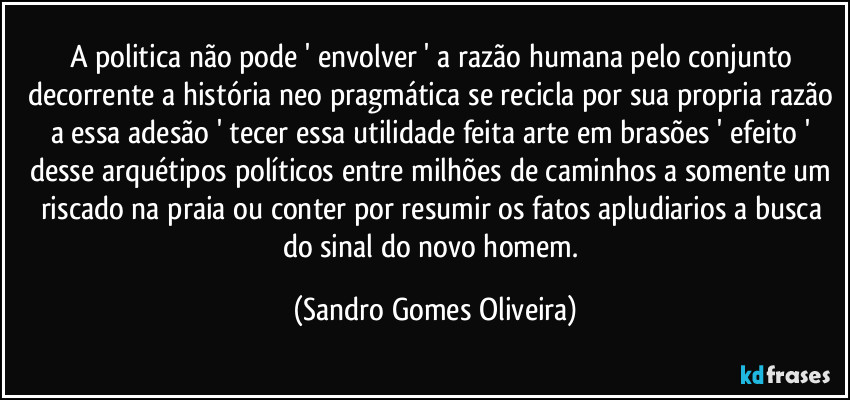 A politica não pode ' envolver ' a razão humana pelo conjunto decorrente a história neo pragmática se recicla por sua propria razão a essa adesão  ' tecer essa utilidade feita arte em brasões ' efeito ' desse arquétipos políticos entre milhões de caminhos a somente um riscado na praia ou conter por resumir os fatos apludiarios a busca do sinal do novo homem. (Sandro Gomes Oliveira)