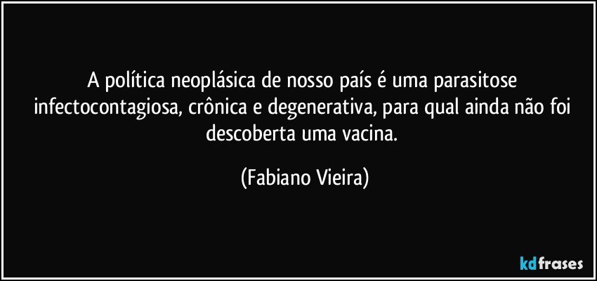 A política neoplásica de nosso país é uma parasitose infectocontagiosa, crônica e degenerativa, para qual ainda não foi descoberta uma vacina. (Fabiano Vieira)