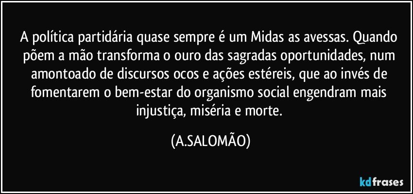 A política partidária quase sempre é um Midas as avessas. Quando põem a mão transforma o ouro das sagradas oportunidades, num amontoado de discursos ocos e ações estéreis, que ao invés de fomentarem o bem-estar do organismo social engendram mais injustiça, miséria e morte. (A.SALOMÃO)