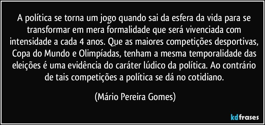 A política se torna um jogo quando sai da esfera da vida para se transformar em mera formalidade que será vivenciada com intensidade a cada 4 anos. Que as maiores competições desportivas, Copa do Mundo e Olimpíadas, tenham a mesma temporalidade das eleições é uma evidência do caráter lúdico da política. Ao contrário de tais competições a política se dá no cotidiano. (Mário Pereira Gomes)