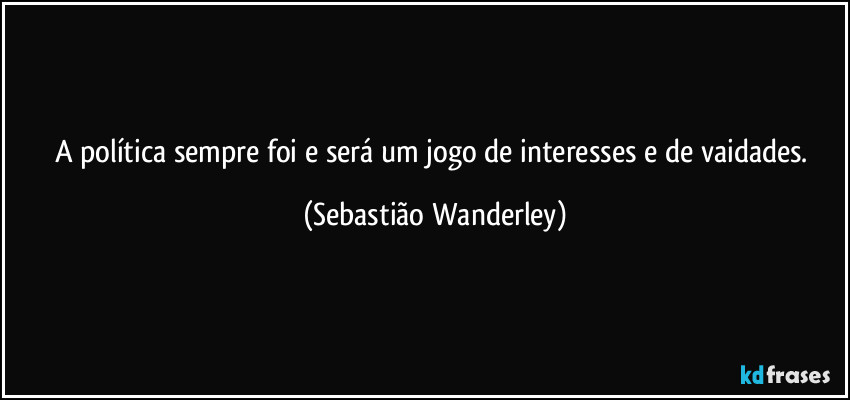A política sempre foi e será um jogo de interesses e de vaidades. (Sebastião Wanderley)