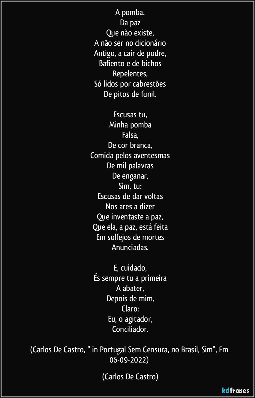 A pomba.
Da paz
Que não existe,
A não ser no dicionário
Antigo, a cair de podre,
Bafiento e de bichos
Repelentes,
Só lidos por cabrestões
De pitos de funil.

Escusas tu,
Minha pomba
Falsa,
De cor branca,
Comida pelos aventesmas
De mil palavras
De enganar,
Sim, tu:
Escusas de dar voltas
Nos ares a dizer
Que inventaste a paz,
Que ela, a paz, está feita
Em solfejos de mortes
Anunciadas.

E, cuidado,
És sempre tu a primeira
A abater,
Depois de mim,
Claro:
Eu, o agitador,
Conciliador.

(Carlos De Castro, " in Portugal Sem Censura, no Brasil, Sim", Em 06-09-2022) (Carlos De Castro)