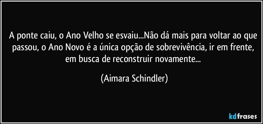 A ponte caiu, o Ano Velho se esvaiu...Não dá mais para voltar ao que passou, o Ano Novo é  a única opção de sobrevivência, ir em frente, em busca de reconstruir novamente... (Aimara Schindler)