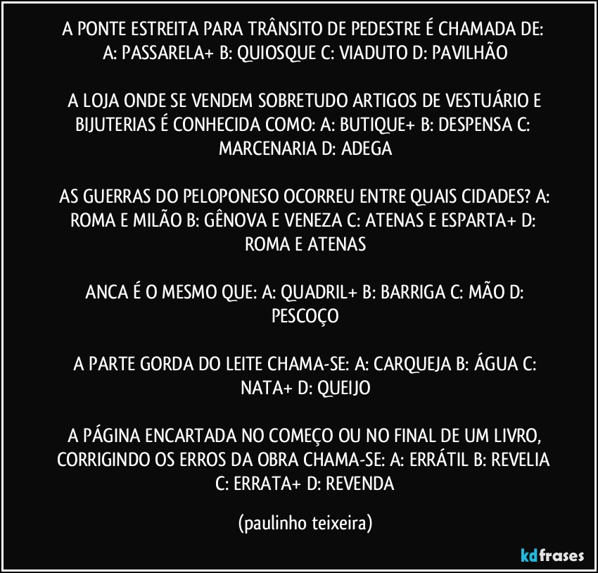 A PONTE ESTREITA PARA TRÂNSITO DE PEDESTRE É CHAMADA DE:  A: PASSARELA+  B: QUIOSQUE  C: VIADUTO  D: PAVILHÃO

 A LOJA ONDE SE VENDEM SOBRETUDO ARTIGOS DE VESTUÁRIO E BIJUTERIAS É CONHECIDA COMO:  A: BUTIQUE+  B: DESPENSA  C: MARCENARIA  D: ADEGA

 AS GUERRAS DO PELOPONESO OCORREU ENTRE QUAIS CIDADES?  A: ROMA E MILÃO  B: GÊNOVA E VENEZA  C: ATENAS E ESPARTA+  D: ROMA E ATENAS

 ANCA É O MESMO QUE:  A: QUADRIL+  B: BARRIGA  C: MÃO  D: PESCOÇO

 A PARTE GORDA DO LEITE CHAMA-SE:  A: CARQUEJA  B: ÁGUA  C: NATA+  D: QUEIJO

 A PÁGINA ENCARTADA NO COMEÇO OU NO FINAL DE UM LIVRO, CORRIGINDO OS ERROS DA OBRA CHAMA-SE:  A: ERRÁTIL  B: REVELIA  C: ERRATA+  D: REVENDA (paulinho teixeira)