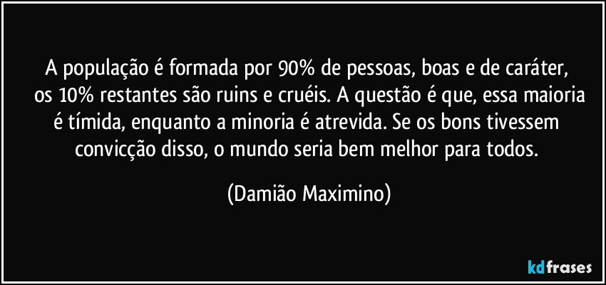 A população é formada por 90% de pessoas, boas e de caráter, 
os 10% restantes são ruins e cruéis. A questão é que, essa maioria
é tímida, enquanto a minoria é atrevida. Se os bons tivessem 
convicção disso, o mundo seria bem melhor para todos. (Damião Maximino)