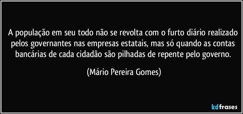 A população em seu todo não se revolta com o furto diário realizado pelos governantes nas empresas estatais, mas só quando as contas bancárias de cada cidadão são pilhadas de repente pelo governo. (Mário Pereira Gomes)