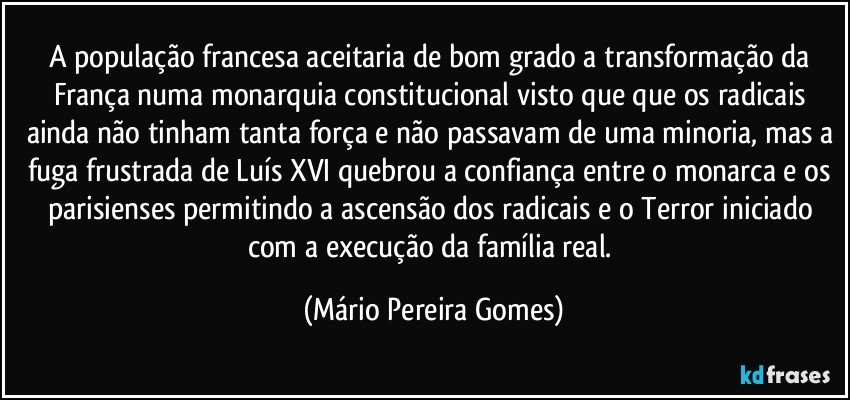 A população francesa aceitaria de bom grado a transformação da França numa monarquia constitucional visto que que os radicais ainda não tinham tanta força e não passavam de uma minoria, mas a fuga frustrada de Luís XVI quebrou a confiança entre o monarca e os parisienses permitindo a ascensão dos radicais e o Terror iniciado com a execução da família real. (Mário Pereira Gomes)