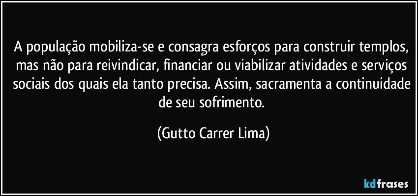 A população mobiliza-se e consagra esforços para construir templos, mas não para reivindicar, financiar ou viabilizar atividades e serviços sociais dos quais ela tanto precisa. Assim, sacramenta a continuidade de seu sofrimento. (Gutto Carrer Lima)