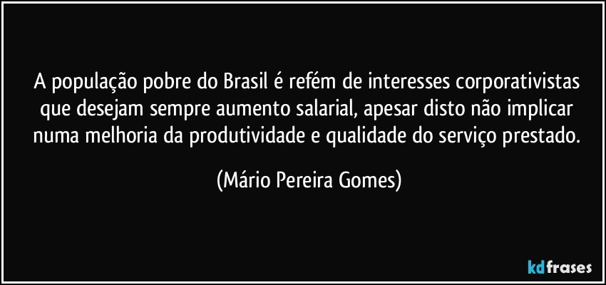 A população pobre do Brasil é refém de interesses corporativistas que desejam sempre aumento salarial, apesar disto não implicar numa melhoria da produtividade e qualidade do serviço prestado. (Mário Pereira Gomes)