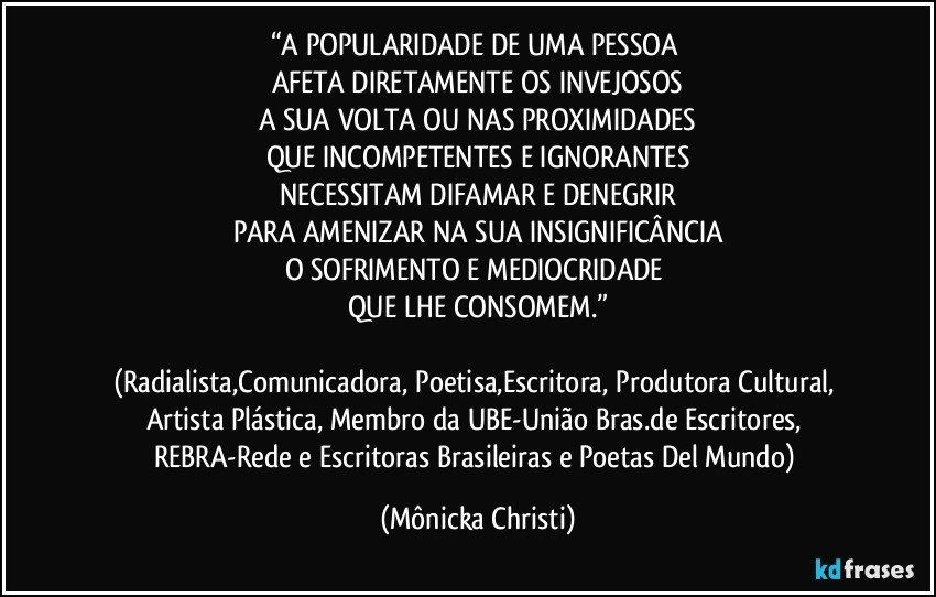 “A POPULARIDADE DE UMA PESSOA 
AFETA DIRETAMENTE OS INVEJOSOS
A SUA VOLTA OU NAS PROXIMIDADES
QUE INCOMPETENTES E IGNORANTES
NECESSITAM DIFAMAR E DENEGRIR
PARA AMENIZAR NA SUA INSIGNIFICÂNCIA
O SOFRIMENTO E MEDIOCRIDADE 
QUE LHE CONSOMEM.”

(Radialista,Comunicadora, Poetisa,Escritora, Produtora Cultural, Artista Plástica, Membro da UBE-União Bras.de Escritores, REBRA-Rede e Escritoras Brasileiras e Poetas Del Mundo) (Mônicka Christi)