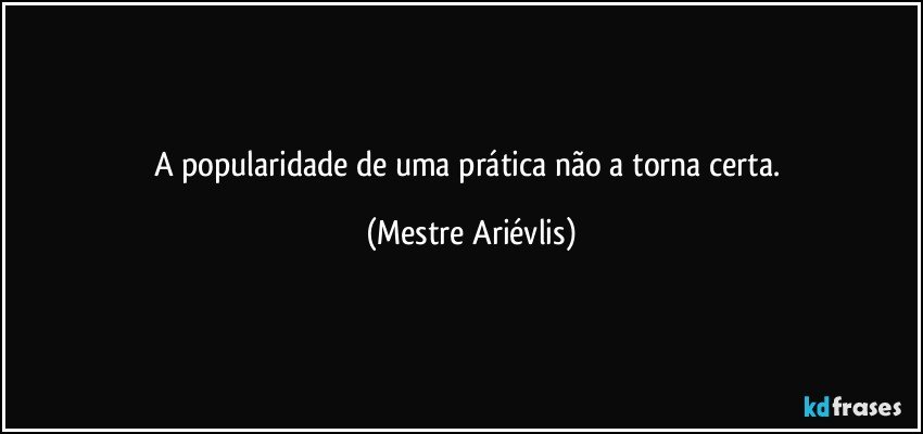 A popularidade de uma prática não a torna certa. (Mestre Ariévlis)