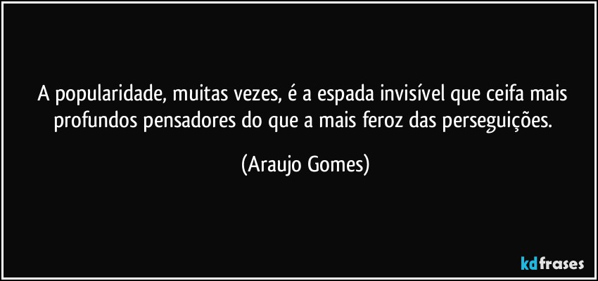 A popularidade, muitas vezes, é a espada invisível que ceifa mais profundos pensadores do que a mais feroz das perseguições. (Araujo Gomes)