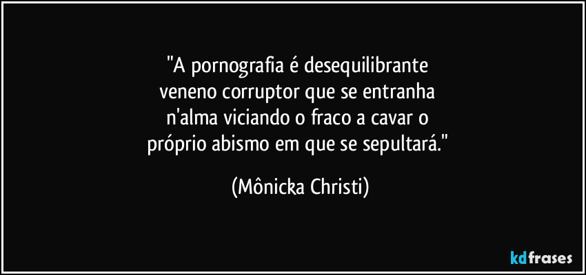 "A pornografia é desequilibrante 
veneno corruptor que se entranha 
n'alma viciando o fraco a cavar o 
próprio abismo em que se sepultará." (Mônicka Christi)