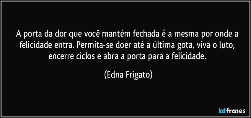 A porta da dor que você mantém fechada é a mesma por onde a felicidade entra. Permita-se doer até a última  gota, viva o luto, encerre ciclos e abra a porta para a  felicidade. (Edna Frigato)