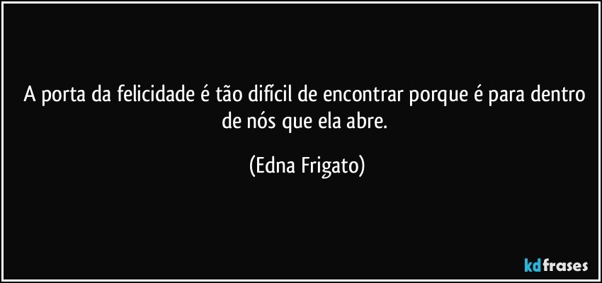 A porta da felicidade é tão difícil de encontrar porque é para dentro de nós que ela abre. (Edna Frigato)