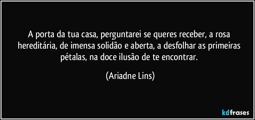 A porta da tua casa, perguntarei se queres receber, a rosa hereditária, de imensa solidão e aberta, a desfolhar as primeiras pétalas, na doce ilusão de te encontrar. (Ariadne Lins)