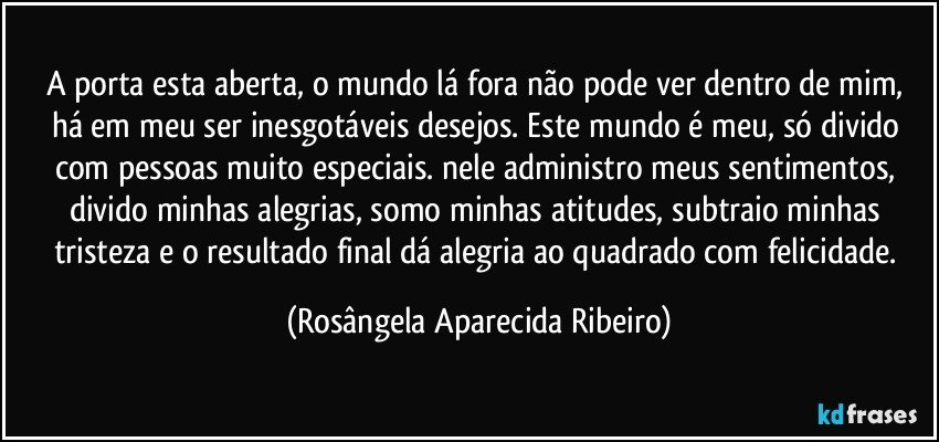 A porta esta aberta, o mundo lá fora não pode ver dentro de mim, há em meu ser inesgotáveis desejos. Este mundo é meu, só divido com pessoas muito especiais. nele administro meus sentimentos, divido minhas alegrias, somo minhas atitudes, subtraio minhas tristeza e o resultado final dá alegria ao quadrado com felicidade. (Rosângela Aparecida Ribeiro)