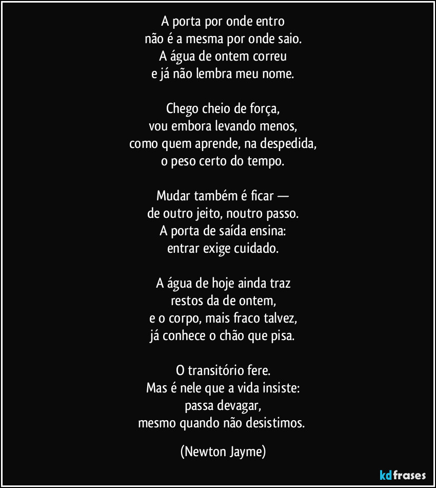 A porta por onde entro
não é a mesma por onde saio.
A água de ontem correu
e já não lembra meu nome.

Chego cheio de força,
vou embora levando menos,
como quem aprende, na despedida,
o peso certo do tempo.

Mudar também é ficar —
de outro jeito, noutro passo.
A porta de saída ensina:
entrar exige cuidado.

A água de hoje ainda traz
restos da de ontem,
e o corpo, mais fraco talvez,
já conhece o chão que pisa.

O transitório fere.
Mas é nele que a vida insiste:
passa devagar,
mesmo quando não desistimos. (Newton Jayme)