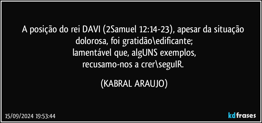 A posição do rei DAVI (2Samuel 12:14-23), apesar da situação dolorosa, foi gratidão\edificante;
lamentável que, algUNS exemplos,
recusamo-nos a crer\seguIR. (KABRAL ARAUJO)