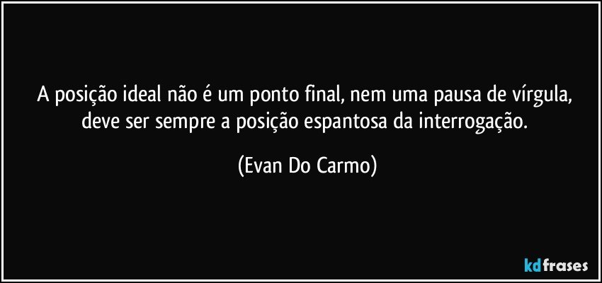 A posição ideal não é um ponto final, nem uma pausa de vírgula, deve ser sempre a posição espantosa da interrogação. (Evan Do Carmo)