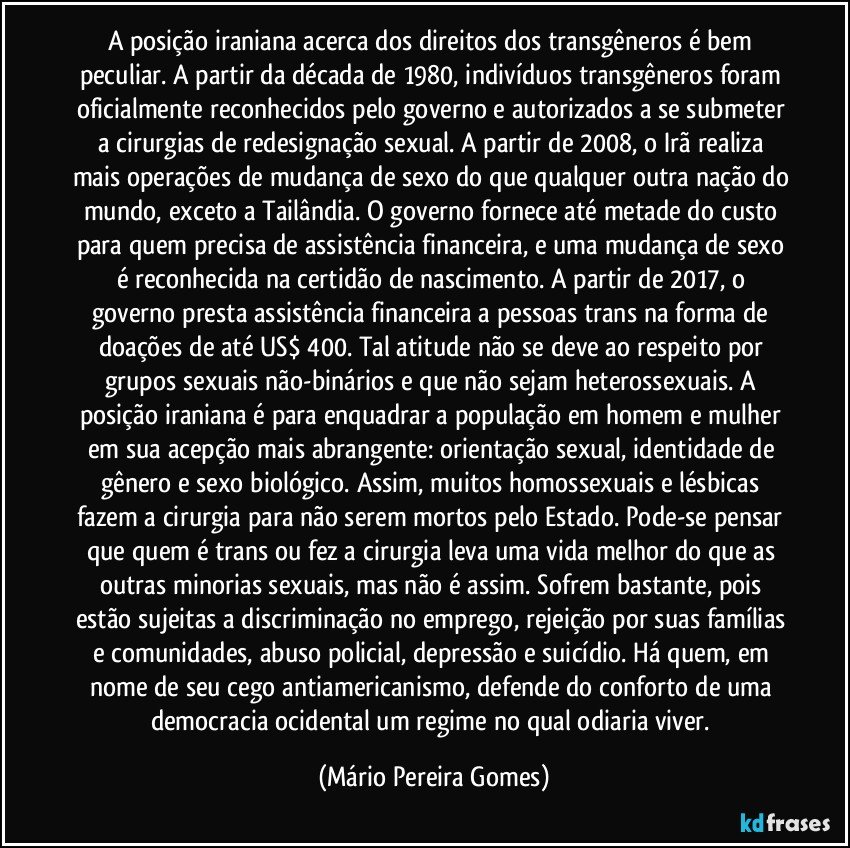 A posição iraniana acerca dos direitos dos transgêneros é bem peculiar. A partir da década de 1980, indivíduos transgêneros foram oficialmente reconhecidos pelo governo e autorizados a se submeter a cirurgias de redesignação sexual. A partir de 2008, o Irã realiza mais operações de mudança de sexo do que qualquer outra nação do mundo, exceto a Tailândia. O governo fornece até metade do custo para quem precisa de assistência financeira, e uma mudança de sexo é reconhecida na certidão de nascimento. A partir de 2017, o governo presta assistência financeira a pessoas trans na forma de doações de até US$ 400. Tal atitude não se deve ao respeito por grupos sexuais não-binários e que não sejam heterossexuais. A posição iraniana é para enquadrar a população em homem e mulher em sua acepção mais abrangente: orientação sexual, identidade de gênero e sexo biológico. Assim, muitos homossexuais e lésbicas fazem a cirurgia para não serem mortos pelo Estado. Pode-se pensar que quem é trans ou fez a cirurgia leva uma vida melhor do que as outras minorias sexuais, mas não é assim. Sofrem bastante, pois estão sujeitas a discriminação no emprego, rejeição por suas famílias e comunidades, abuso policial, depressão e suicídio. Há quem, em nome de seu cego antiamericanismo, defende do conforto de uma democracia ocidental um regime no qual odiaria viver. (Mário Pereira Gomes)