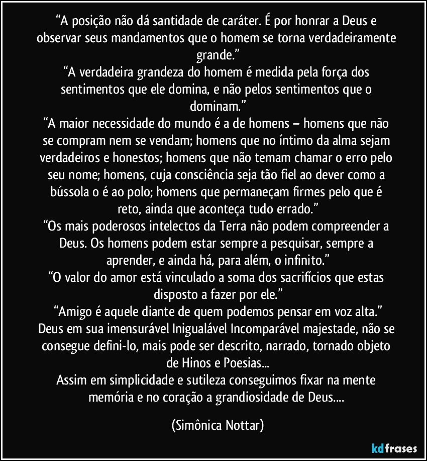 “A posição não dá santidade de caráter. É por honrar a Deus e observar seus mandamentos que o homem se torna verdadeiramente grande.”
“A verdadeira grandeza do homem é medida pela força dos sentimentos que ele domina, e não pelos sentimentos que o dominam.”
“A maior necessidade do mundo é a de homens – homens que não se compram nem se vendam; homens que no íntimo da alma sejam verdadeiros e honestos; homens que não temam chamar o erro pelo seu nome; homens, cuja consciência seja tão fiel ao dever como a bússola o é ao polo; homens que permaneçam firmes pelo que é reto, ainda que aconteça tudo errado.”
“Os mais poderosos intelectos da Terra não podem compreender a Deus. Os homens podem estar sempre a pesquisar, sempre a aprender, e ainda há, para além, o infinito.”
“O valor do amor está vinculado a soma dos sacrifícios que estas disposto a fazer por ele.”
“Amigo é aquele diante de quem podemos pensar em voz alta.”
Deus em sua imensurável Inigualável Incomparável majestade, não se consegue defini-lo, mais pode ser descrito, narrado, tornado objeto de Hinos e Poesias...
Assim em simplicidade e sutileza conseguimos fixar na mente memória e no coração a grandiosidade de Deus... (Simônica Nottar)