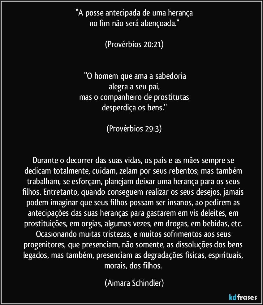 ''A posse antecipada de uma herança
no fim não será abençoada.''

(Provérbios 20:21)

 
 ''O homem que ama a sabedoria
alegra a seu pai,
mas o companheiro de prostitutas
desperdiça os bens.''

(Provérbios 29:3)

 
Durante o decorrer das suas vidas, os pais e as mães sempre se dedicam totalmente, cuidam, zelam por seus rebentos; mas também trabalham,   se esforçam, planejam deixar uma herança para os seus filhos. Entretanto, quando conseguem realizar os seus desejos, jamais podem imaginar que seus filhos possam ser insanos, ao pedirem as antecipações das suas heranças para gastarem em vis deleites, em prostituições, em orgias, algumas vezes, em drogas, em bebidas, etc. Ocasionando muitas tristezas, e muitos sofrimentos aos seus progenitores, que presenciam, não somente, as dissoluções dos bens legados, mas também, presenciam as degradações físicas, espirituais, morais, dos filhos. (Aimara Schindler)