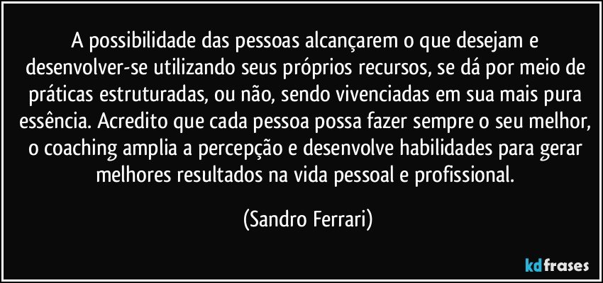 A possibilidade das pessoas alcançarem o que desejam e desenvolver-se utilizando seus próprios recursos, se dá por meio de práticas estruturadas, ou não, sendo vivenciadas em sua mais pura essência. Acredito que cada pessoa possa fazer sempre o seu melhor, o coaching amplia a percepção e desenvolve habilidades para gerar melhores resultados na vida pessoal e profissional. (Sandro Ferrari)