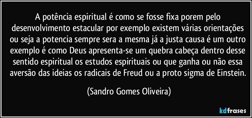 A potência espiritual é como se fosse fixa porem pelo desenvolvimento estacular por exemplo existem várias orientações ou seja a potencia sempre sera a mesma já a justa causa é um outro exemplo é como Deus apresenta-se um quebra cabeça dentro desse sentido espiritual os estudos espirituais ou que ganha ou não essa aversão das ideias os radicais de Freud ou a proto sigma de Einstein. (Sandro Gomes Oliveira)