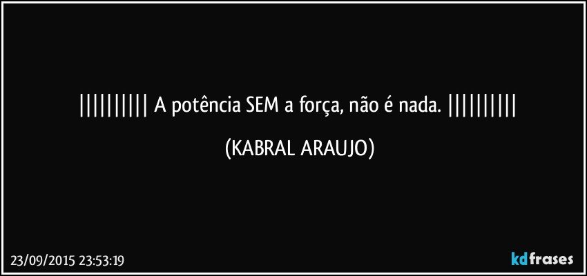  A potência SEM a força, não é nada.  (KABRAL ARAUJO)