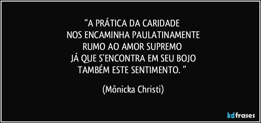 “A PRÁTICA DA CARIDADE 
NOS ENCAMINHA PAULATINAMENTE
RUMO AO AMOR SUPREMO 
JÁ QUE S'ENCONTRA EM SEU BOJO
TAMBÉM ESTE SENTIMENTO. ” (Mônicka Christi)