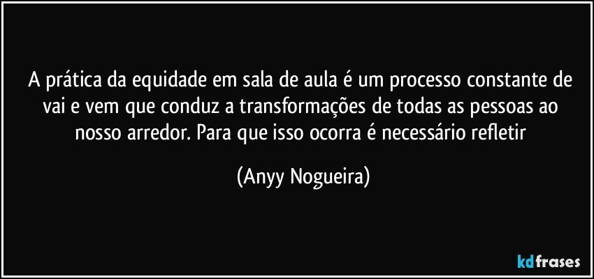 A prática da equidade em sala de aula é um processo constante de vai e vem que conduz a transformações de todas as pessoas ao nosso arredor. Para que isso ocorra é necessário refletir (Anyy Nogueira)