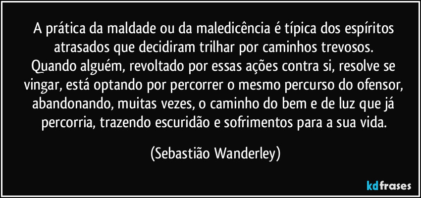 A prática da maldade ou da maledicência é típica dos espíritos atrasados que decidiram trilhar por caminhos trevosos. 
Quando alguém, revoltado por essas ações contra si, resolve se vingar, está optando por percorrer o mesmo percurso do ofensor, abandonando, muitas vezes, o caminho do bem e de luz que já percorria, trazendo escuridão e sofrimentos para a sua vida. (Sebastião Wanderley)