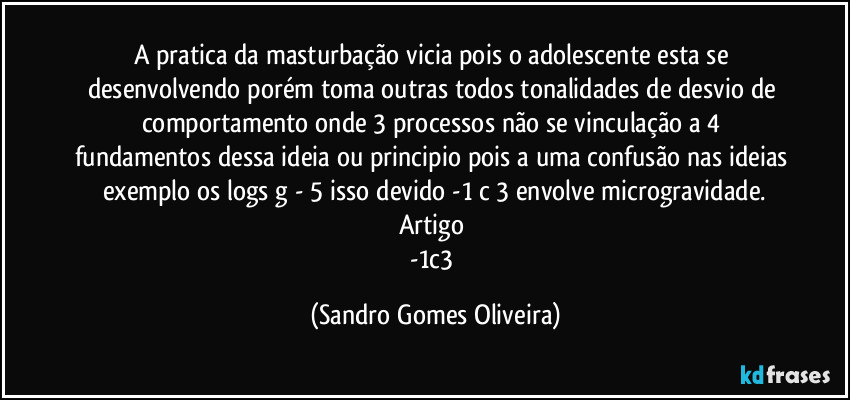 A pratica da masturbação vicia pois o adolescente esta se desenvolvendo porém toma outras todos tonalidades de desvio de comportamento onde 3 processos não se vinculação a 4 fundamentos dessa ideia ou principio pois a uma confusão nas ideias exemplo os logs g - 5 isso devido -1 c 3 envolve microgravidade.
Artigo 
-1c3 (Sandro Gomes Oliveira)