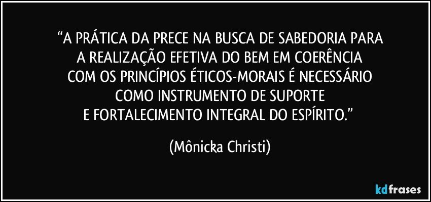 “A PRÁTICA DA PRECE NA BUSCA DE SABEDORIA PARA
 A REALIZAÇÃO EFETIVA DO BEM EM COERÊNCIA 
COM OS PRINCÍPIOS ÉTICOS-MORAIS É NECESSÁRIO
 COMO INSTRUMENTO DE SUPORTE 
E FORTALECIMENTO INTEGRAL DO ESPÍRITO.” (Mônicka Christi)