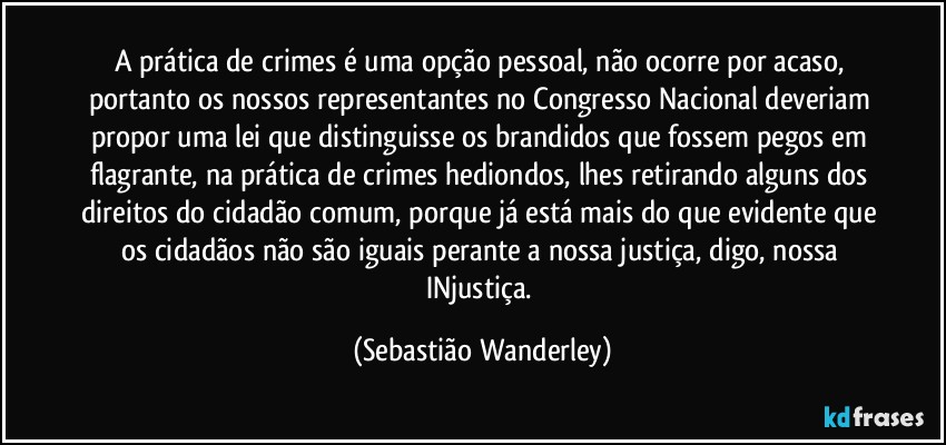 A prática de crimes é uma opção pessoal, não ocorre por acaso, portanto os nossos representantes no Congresso Nacional deveriam propor uma lei que distinguisse os brandidos que fossem pegos em flagrante, na prática de crimes hediondos, lhes retirando alguns dos direitos do cidadão comum, porque já está mais do que evidente que os cidadãos não são iguais perante a nossa justiça, digo, nossa INjustiça. (Sebastião Wanderley)