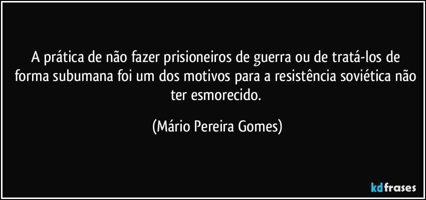 A prática de não fazer prisioneiros de guerra ou de tratá-los de forma subumana foi um dos motivos para a resistência soviética não ter esmorecido. (Mário Pereira Gomes)