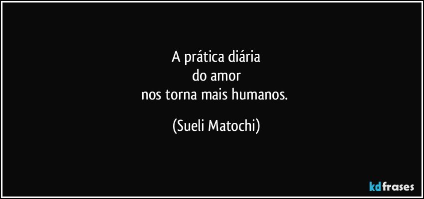 A prática diária
do amor
nos torna mais humanos. (Sueli Matochi)