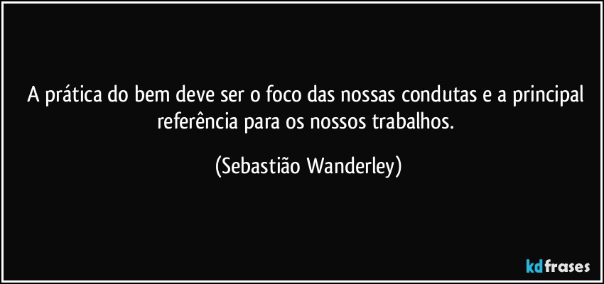 A prática do bem deve ser o foco das nossas condutas e a principal referência para os nossos trabalhos. (Sebastião Wanderley)