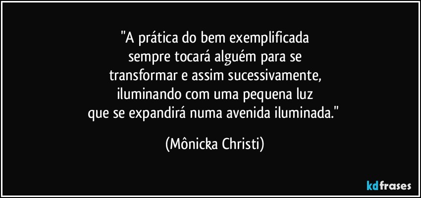 "A prática do bem exemplificada
sempre tocará alguém para se
transformar e assim sucessivamente,
iluminando com uma pequena luz
que se expandirá numa avenida iluminada." (Mônicka Christi)