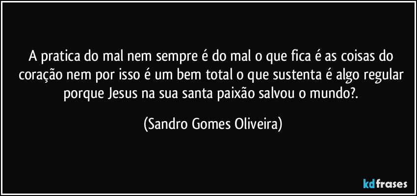 A pratica do mal nem sempre é do mal o que fica é as coisas do coração nem por isso é um bem total o que sustenta é algo regular porque Jesus na sua santa paixão salvou o mundo?. (Sandro Gomes Oliveira)