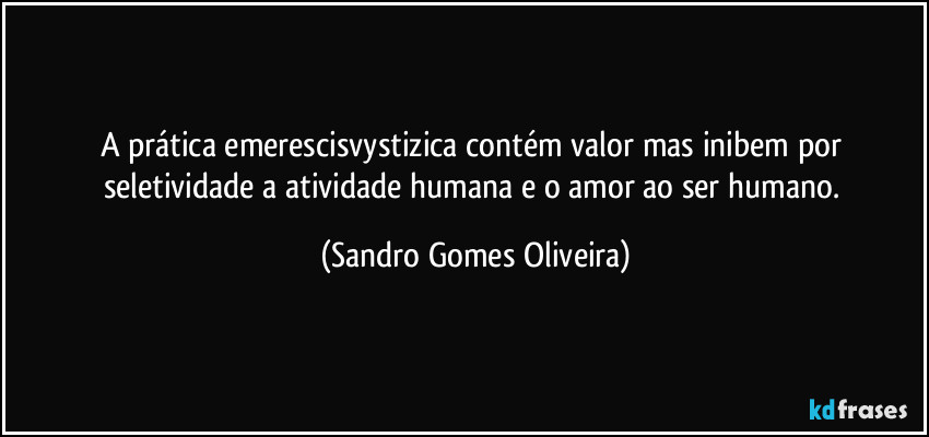 A prática emerescisvystizica contém valor mas inibem por seletividade a atividade humana e o amor ao ser humano. (Sandro Gomes Oliveira)