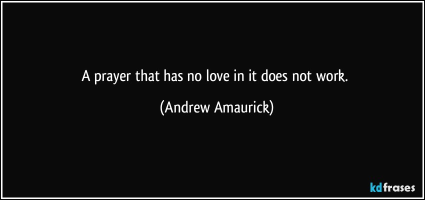 A prayer that has no love in it does not work. (Andrew Amaurick)