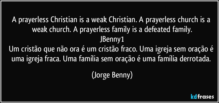 A prayerless Christian is a weak Christian. A prayerless church is a weak church. A prayerless family is a defeated family.
JBenny1
Um cristão que não ora é um cristão fraco. Uma igreja sem oração é uma igreja fraca. Uma família sem oração é uma família derrotada. (Jorge Benny)