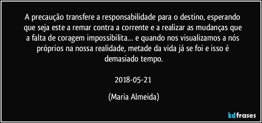 A precaução transfere a responsabilidade para o destino, esperando que seja este a remar contra a corrente e a realizar as mudanças que a falta de coragem impossibilita… e quando nos visualizamos a nós próprios na nossa realidade, metade da vida já se foi e isso é demasiado tempo.

2018-05-21 (Maria Almeida)