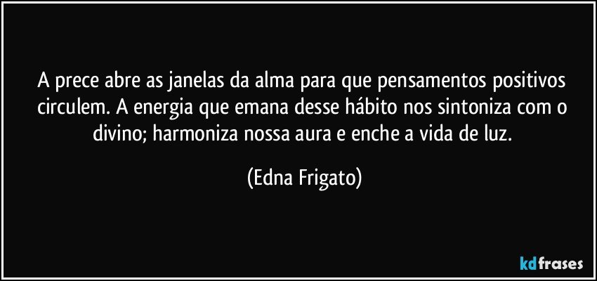 A prece abre as janelas da alma para que pensamentos positivos circulem. A energia que emana desse hábito nos sintoniza com o divino; harmoniza nossa aura e enche a vida de luz. (Edna Frigato)